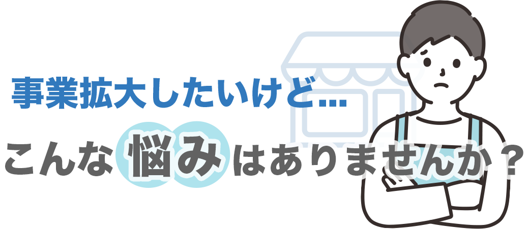 事業拡大したいけど...こんな悩みはありませんか？