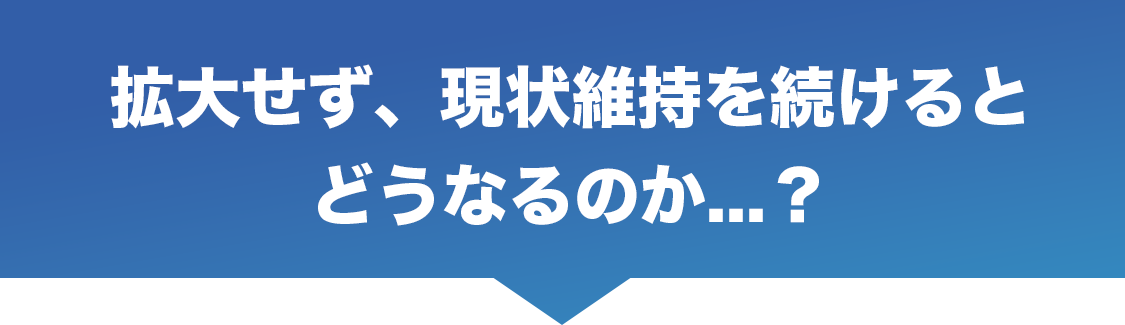 拡大せず、現状維持を続けると
    どうなるのか⋯？