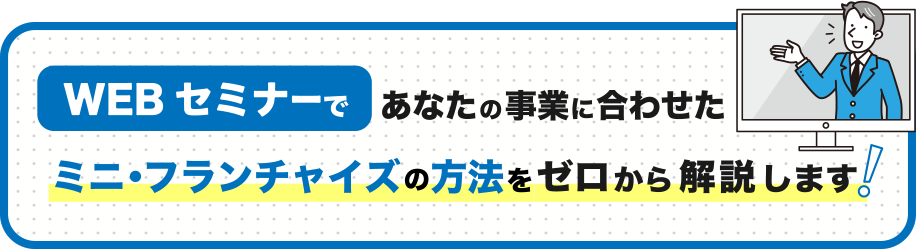 WEBセミナーで
            あなたの事業に合わせたミニ・フランチャイズの方法を
            ゼロから解説します