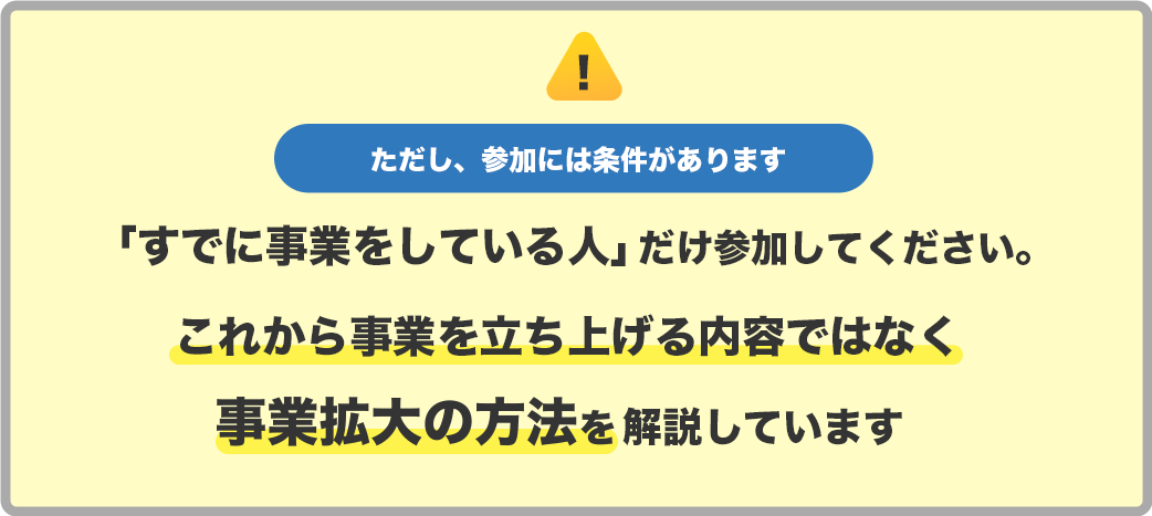 ただし、参加には条件があります　「すでに事業をしている人」
            だけにしてください。 これから事業を立ち上げる内容ではなく事業拡大の方法を解説しています
