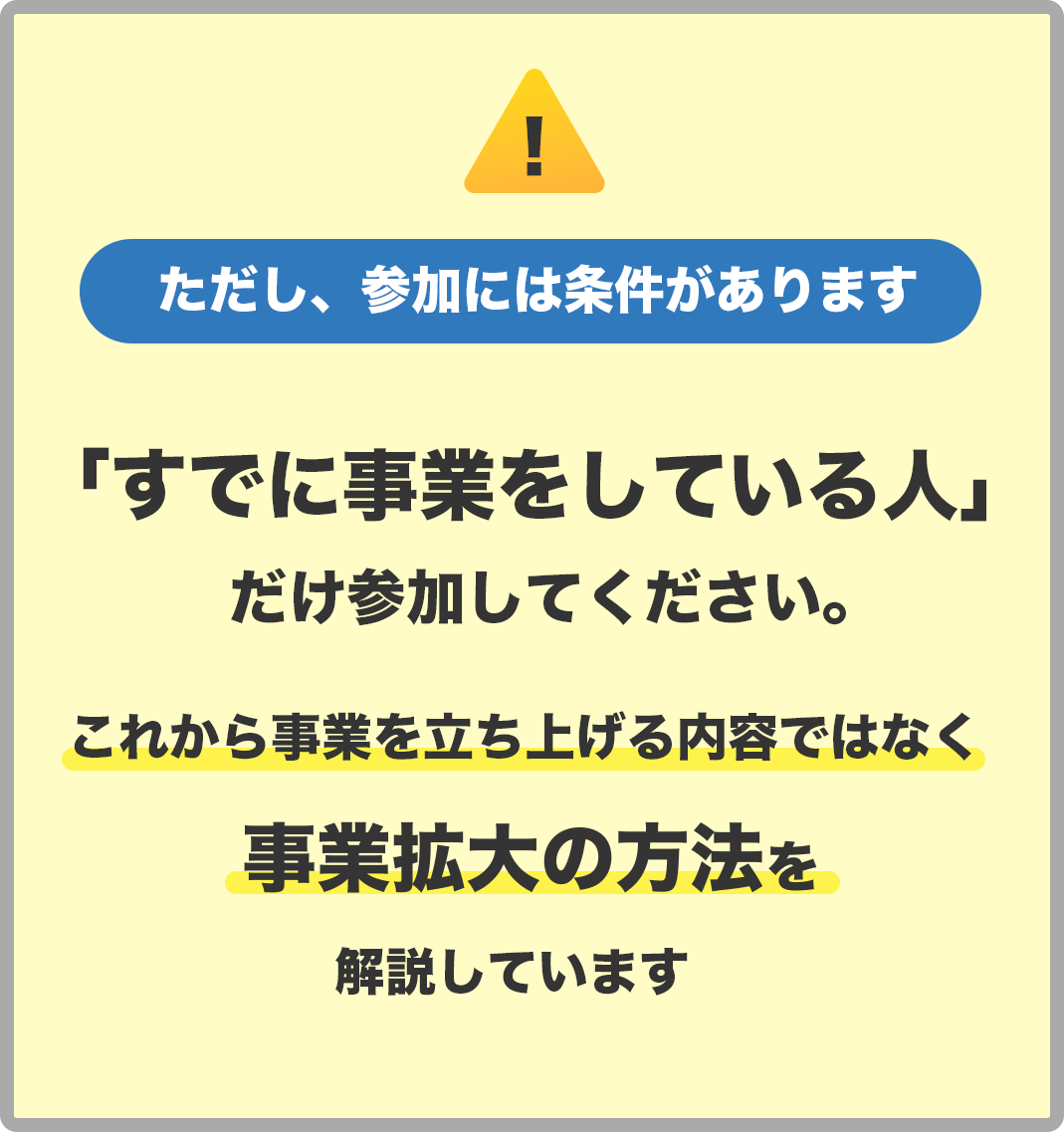 ただし、参加には条件があります　「すでに事業をしている人」
            だけにしてください。 これから事業を立ち上げる内容ではなく事業拡大の方法を解説しています