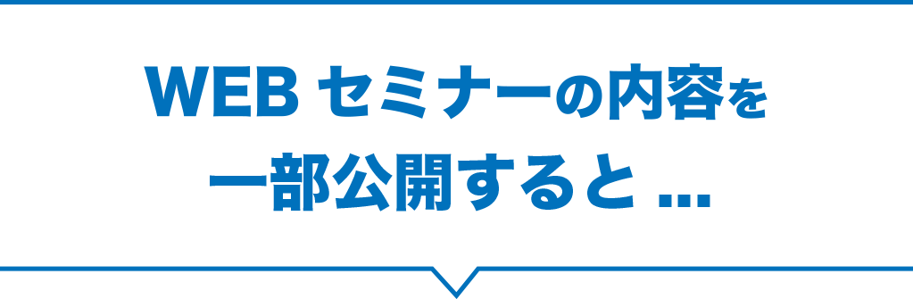 WEBセミナーの内容を一部公開すると...